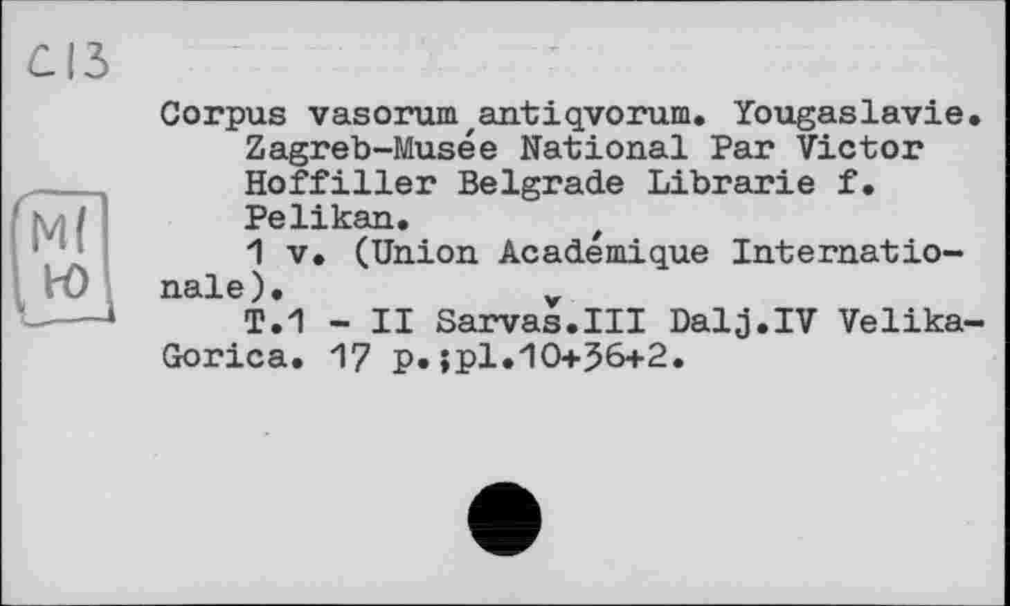 ﻿Corpus vasorumzantiqvorum. Yougaslavie. Zagreb-Musée National Par Victor Hoffiller Belgrade Librarie f. Pelikan.
1 V. (Union Académique Internationale).	v
T.1 - II Sarvas.III Dalj.IV Velika-Gorica. 17 p.jpl.10+56+2.